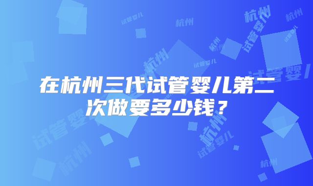 在杭州三代试管婴儿第二次做要多少钱？