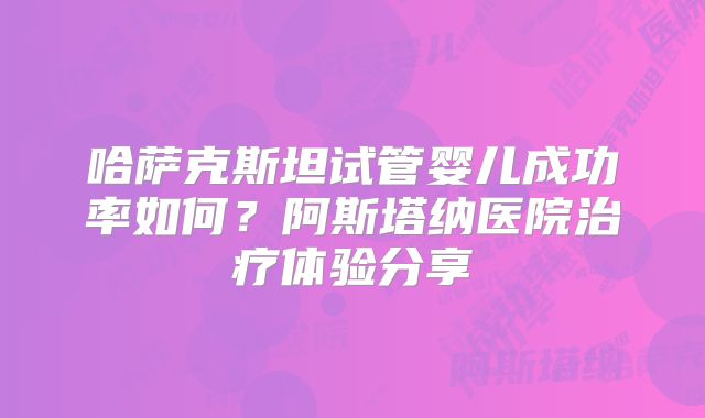 哈萨克斯坦试管婴儿成功率如何？阿斯塔纳医院治疗体验分享