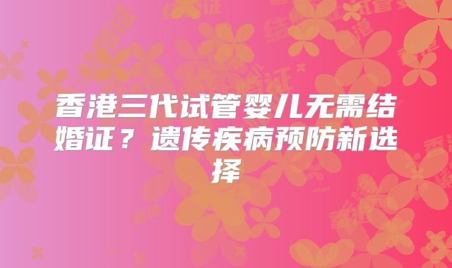 香港三代试管婴儿无需结婚证?遗传疾病预防新选择