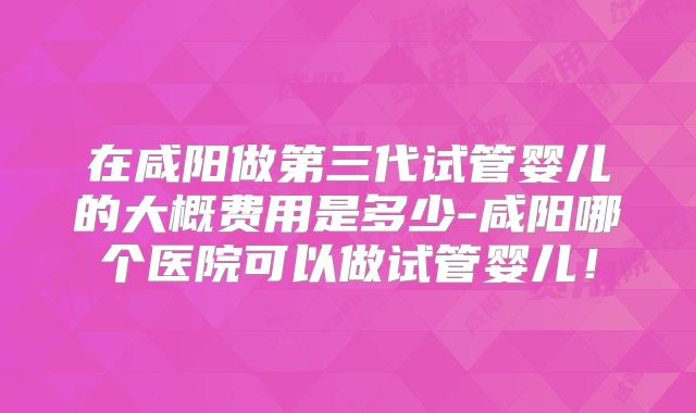 在咸阳做第三代试管婴儿的大概费用是多少-咸阳哪个医院可以做试管婴儿！