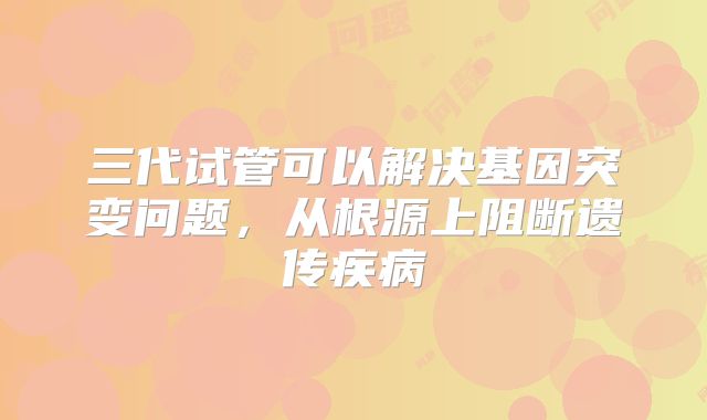 三代试管可以解决基因突变问题，从根源上阻断遗传疾病