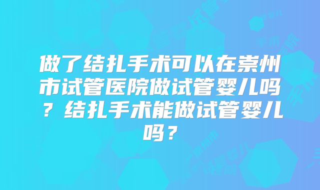 做了结扎手术可以在崇州市试管医院做试管婴儿吗？结扎手术能做试管婴儿吗？
