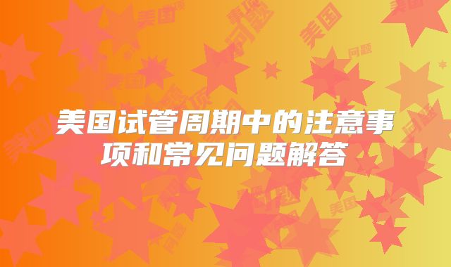 美国试管周期中的注意事项和常见问题解答