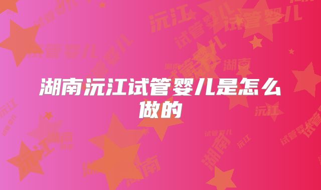 湖南沅江试管婴儿是怎么做的