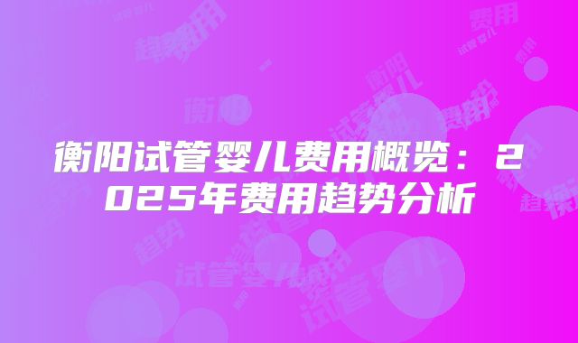 衡阳试管婴儿费用概览：2025年费用趋势分析