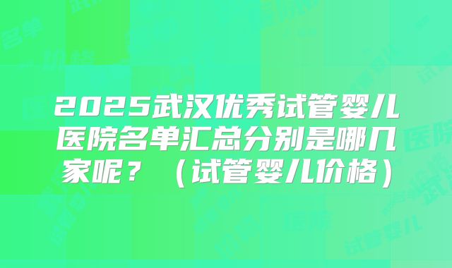 2025武汉优秀试管婴儿医院名单汇总分别是哪几家呢？（试管婴儿价格）