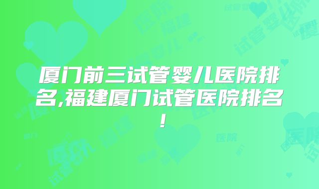 厦门前三试管婴儿医院排名,福建厦门试管医院排名!