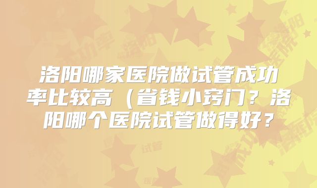 洛阳哪家医院做试管成功率比较高(省钱小窍门?洛阳哪个医院试管做得好?
