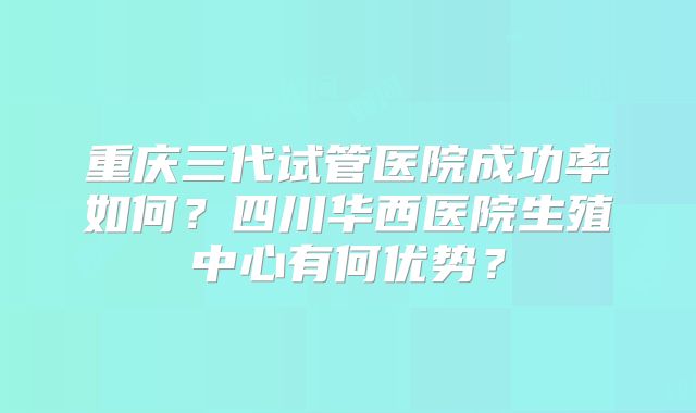 重庆三代试管医院成功率如何？四川华西医院生殖中心有何优势？