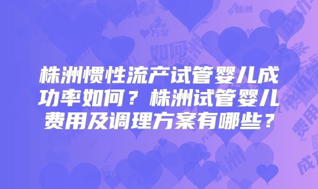 株洲惯性流产试管婴儿成功率如何？株洲试管婴儿费用及调理方案有哪些？