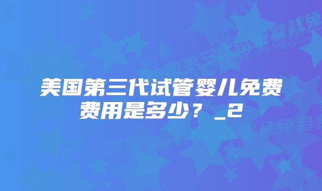 美国第三代试管婴儿免费费用是多少?_2