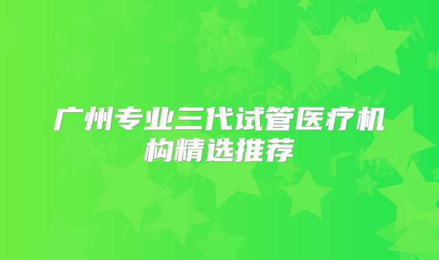 广州专业三代试管医疗机构精选推荐