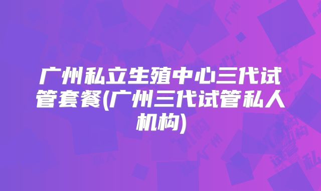 广州私立生殖中心三代试管套餐(广州三代试管私人机构)