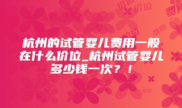 杭州的试管婴儿费用一般在什么价位_杭州试管婴儿多少钱一次?!