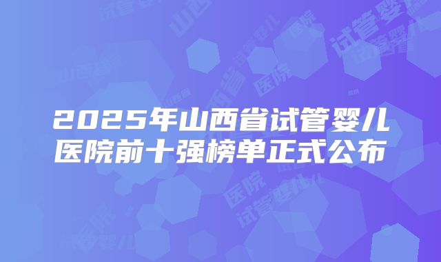 2025年山西省试管婴儿医院前十强榜单正式公布