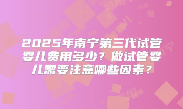 2025年南宁第三代试管婴儿费用多少？做试管婴儿需要注意哪些因素？