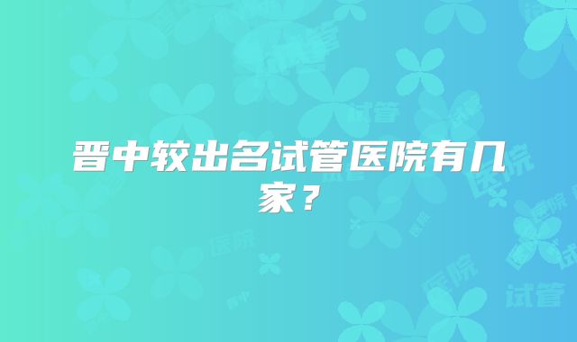 晋中较出名试管医院有几家？