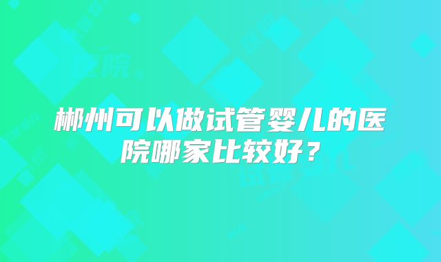 郴州可以做试管婴儿的医院哪家比较好？