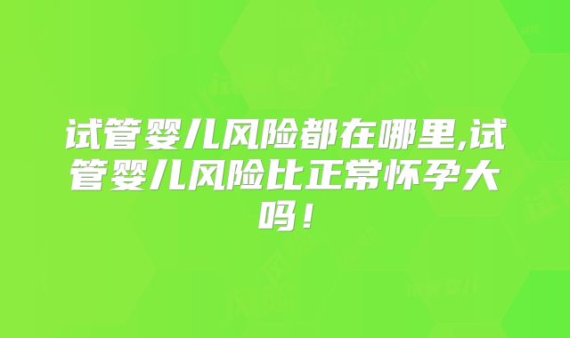 试管婴儿风险都在哪里,试管婴儿风险比正常怀孕大吗！