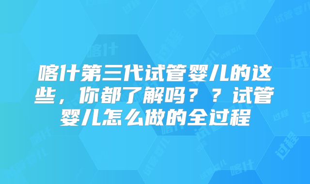 喀什第三代试管婴儿的这些，你都了解吗？？试管婴儿怎么做的全过程
