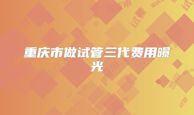 重庆市做试管三代费用曝光