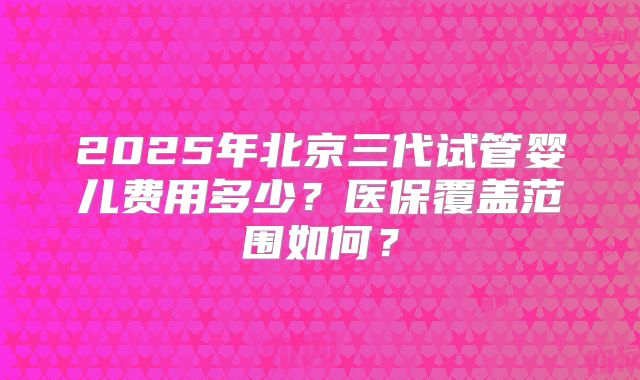 2025年北京三代试管婴儿费用多少？医保覆盖范围如何？