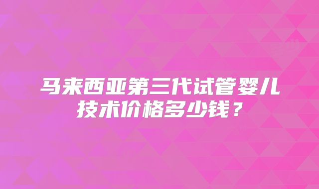 马来西亚第三代试管婴儿技术价格多少钱？
