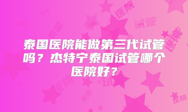 泰国医院能做第三代试管吗?杰特宁泰国试管哪个医院好?