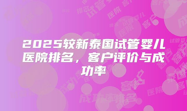 2025较新泰国试管婴儿医院排名，客户评价与成功率