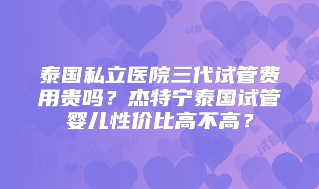 泰国私立医院三代试管费用贵吗？杰特宁泰国试管婴儿性价比高不高？