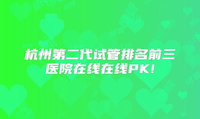 杭州第二代试管排名前三医院在线在线PK!