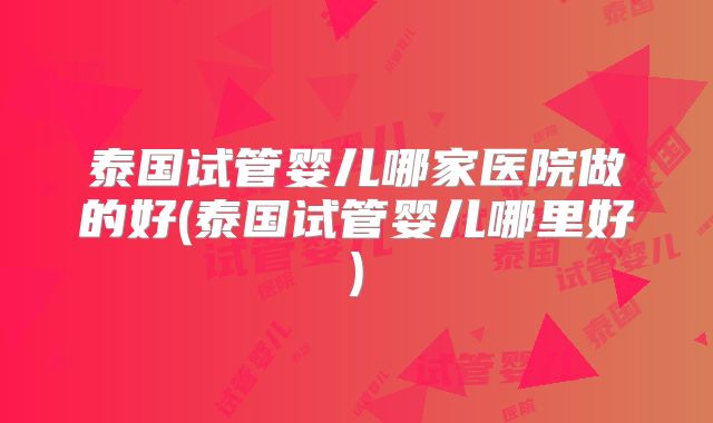 泰国试管婴儿哪家医院做的好(泰国试管婴儿哪里好)