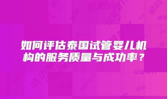 如何评估泰国试管婴儿机构的服务质量与成功率？