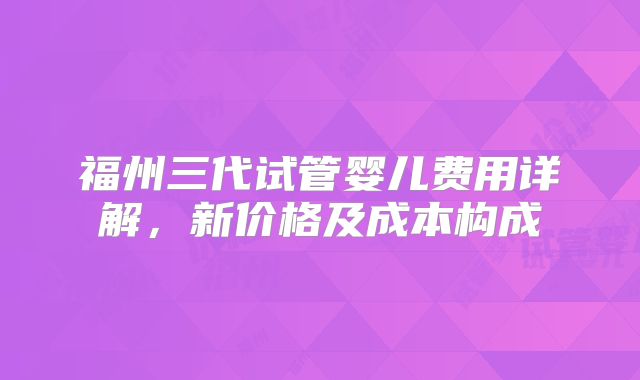 福州三代试管婴儿费用详解,新价格及成本构成