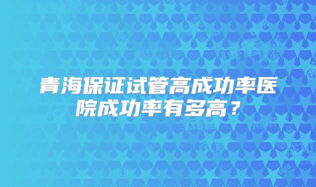 青海保证试管高成功率医院成功率有多高？