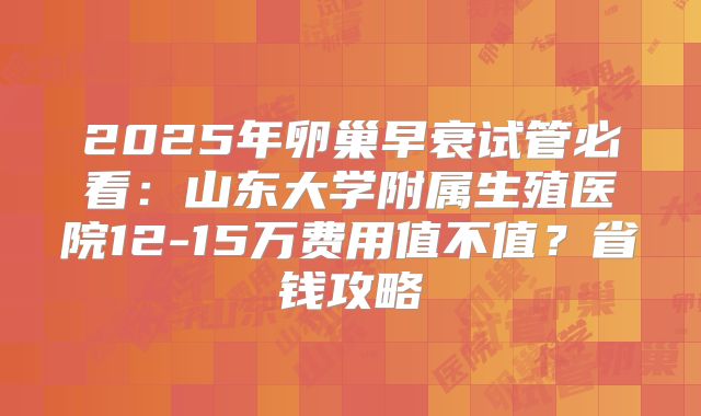 2025年卵巢早衰试管必看：山东大学附属生殖医院12-15万费用值不值？省钱攻略
