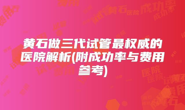 黄石做三代试管最权威的医院解析(附成功率与费用参考)