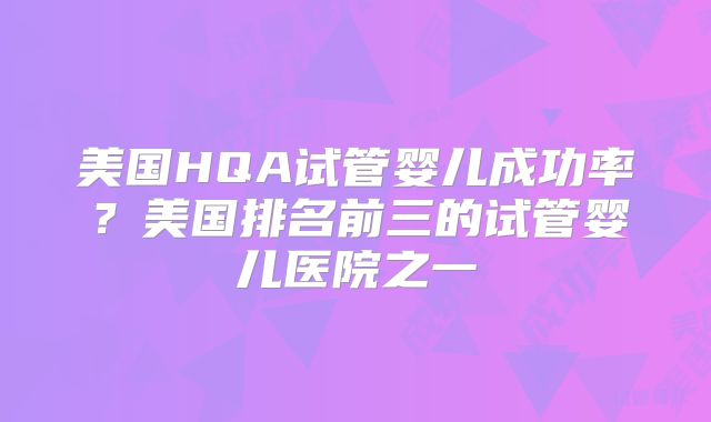 美国HQA试管婴儿成功率?美国排名前三的试管婴儿医院之一