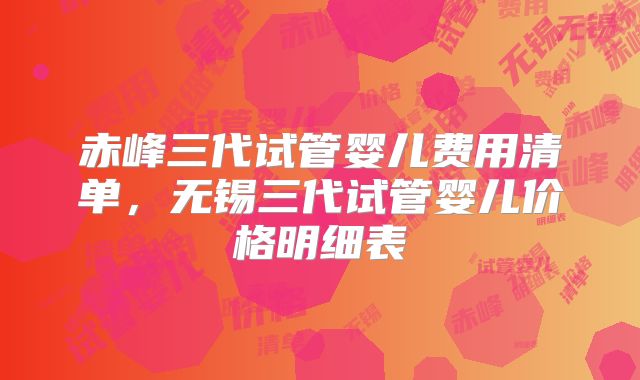 赤峰三代试管婴儿费用清单，无锡三代试管婴儿价格明细表