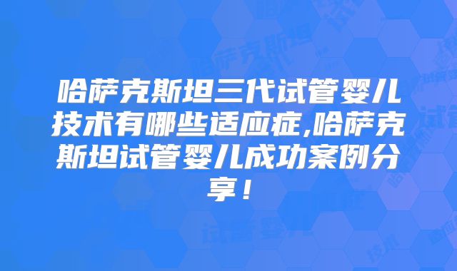 哈萨克斯坦三代试管婴儿技术有哪些适应症,哈萨克斯坦试管婴儿成功案例分享！