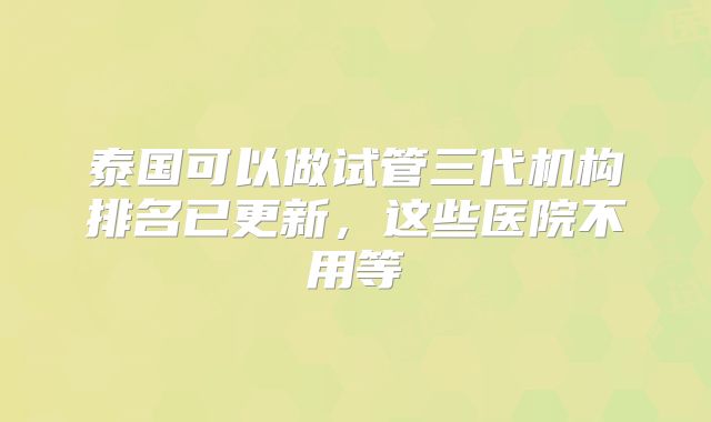 泰国可以做试管三代机构排名已更新，这些医院不用等