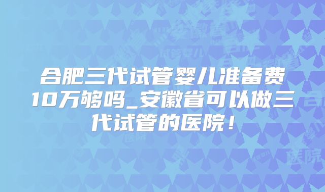 合肥三代试管婴儿准备费10万够吗_安徽省可以做三代试管的医院!