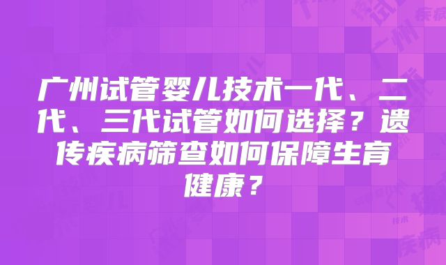 广州试管婴儿技术一代、二代、三代试管如何选择？遗传疾病筛查如何保障生育健康？