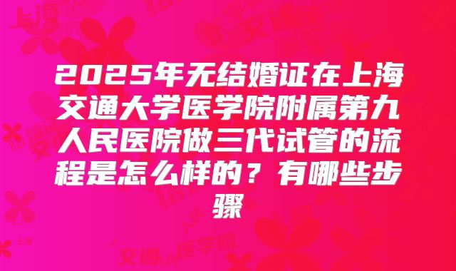 2025年无结婚证在上海交通大学医学院附属第九人民医院做三代试管的流程是怎么样的?有哪些步骤