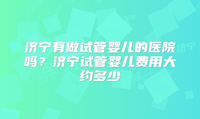 济宁有做试管婴儿的医院吗？济宁试管婴儿费用大约多少