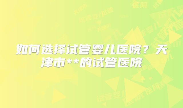 如何选择试管婴儿医院?天津市**的试管医院