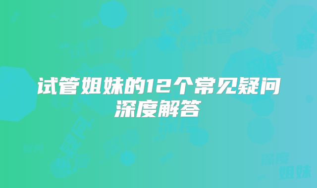 试管姐妹的12个常见疑问深度解答
