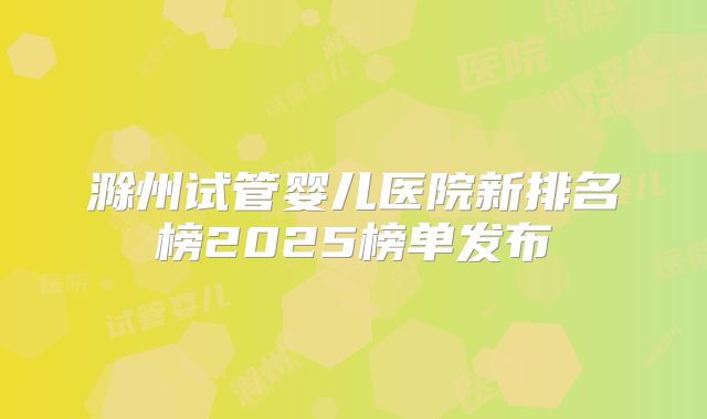 滁州试管婴儿医院新排名榜2025榜单发布
