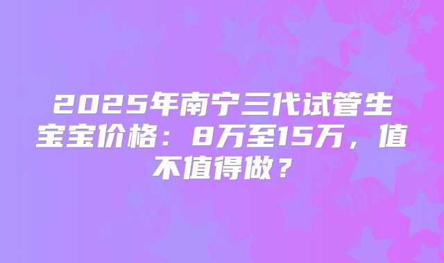 2025年南宁三代试管生宝宝价格：8万至15万，值不值得做？
