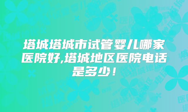 塔城塔城市试管婴儿哪家医院好,塔城地区医院电话是多少！